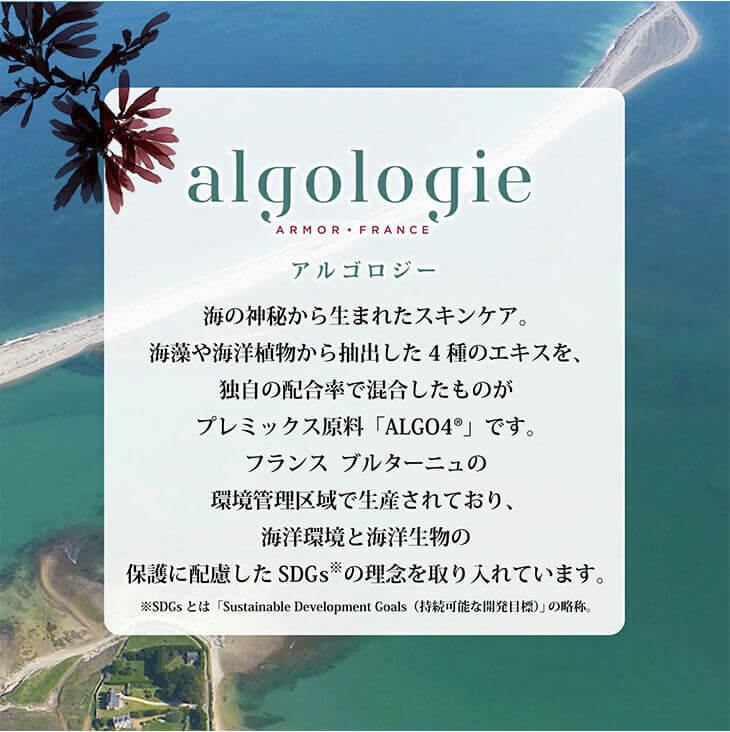 algologie(アルゴロジー)は海の神秘から生まれたスキンケア。海藻や海洋植物から抽出した4種のエキスを独自津の配合率で混合したものがプレミックス原料「ALGO4」です。フランスブルターニュの環境管理区域で生産されており、海洋環境と海洋生物の保護に配慮したSDGｓの理念を取り入れています。
